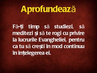 Aprofundează Fă-ți timp să studiezi, să meditezi și să te rogi cu privire la lucrurile Evangheliei, pentru ca tu să crești în mod continuu în înțelegerea ei. 
