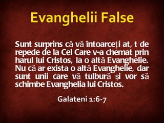 Sunt surprins că vă întoarceţi atât de repede de la Cel Care v-a chemat prin harul lui Cristos, la o altă Evanghelie. Nu că ar exista o altă Evanghelie, dar sunt unii care vă tulbură şi vor să schimbe Evanghelia lui Cristos.  Galateni 1:6-7 Evanghelii False 