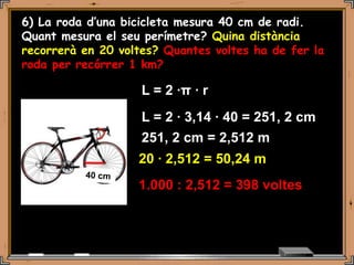 6) La roda d’una bicicleta mesura 40 cm de radi.
Quant mesura el seu perímetre? Quina distància
recorrerà en 20 voltes? Quantes voltes ha de fer la
roda per recórrer 1 km?

                    L = 2 ·π · r
                    L = 2 · 3,14 · 40 = 251, 2 cm
                    251, 2 cm = 2,512 m
                   20 · 2,512 = 50,24 m
                   1.000 : 2,512 = 398 voltes
 