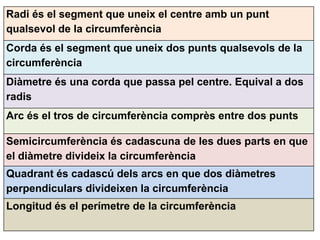 Radi és el segment que uneix el centre amb un punt
qualsevol de la circumferència
Corda és el segment que uneix dos punts qualsevols de la
circumferència
Diàmetre és una corda que passa pel centre. Equival a dos
radis
Arc és el tros de circumferència comprès entre dos punts

Semicircumferència és cadascuna de les dues parts en que
el diàmetre divideix la circumferència
Quadrant és cadascú dels arcs en que dos diàmetres
perpendiculars divideixen la circumferència
Longitud és el perímetre de la circumferència
 