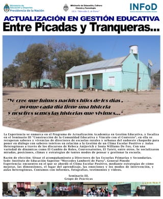 La Experiencia se enmarca en el Programa de Actualización Academica en Gestión Educativa, y focaliza
en el Seminario III "Construcción de la Comunidad Educativa y Vínculo con el Contexto", en ella se
recuperan saberes y vivencias de directores de escuelas rurales y urbanas del sudoeste chaqueño para
poner en diálogo con saberes teóricos en relación a la Gestión de un Clima Escolar Positivo y Aulas
Heterogéneas a través de los discursos de Rebeca Anijovich y Sonia Williams De Fox. Con una
variedad de dinámicas como El Cambio de Roles, Conversatorios, El Tatetí, entre otros. Se socializaron
miradas, posiciones, climas y estrategias de tantos modos de pensar y gestionar la escuela.
"Yo creo que fuimos nacidos hijos de los días ,
porque cada día tiene una historia
y nosotros somos las historias que vivimos..."
Razón de elección: Situar el acompañamiento a Directores de las Escuelas Primarias y Secundarias.
Sede: Instituto de Educación Superior “Mercedes Lamberti de Parra”. General Pinedo
Experiencia: encuentro en el que se abordó el Clima Escolar Positivo, mediante estrategias de cómo
mejorar, las dimensiones, el lugar del aprendizaje, las emociones y los modos de intervención, y
aulas heterogéneas. Contamos con informes, fotografías, testimonios y videos.
Seminario III.
Grupo de Prácticas