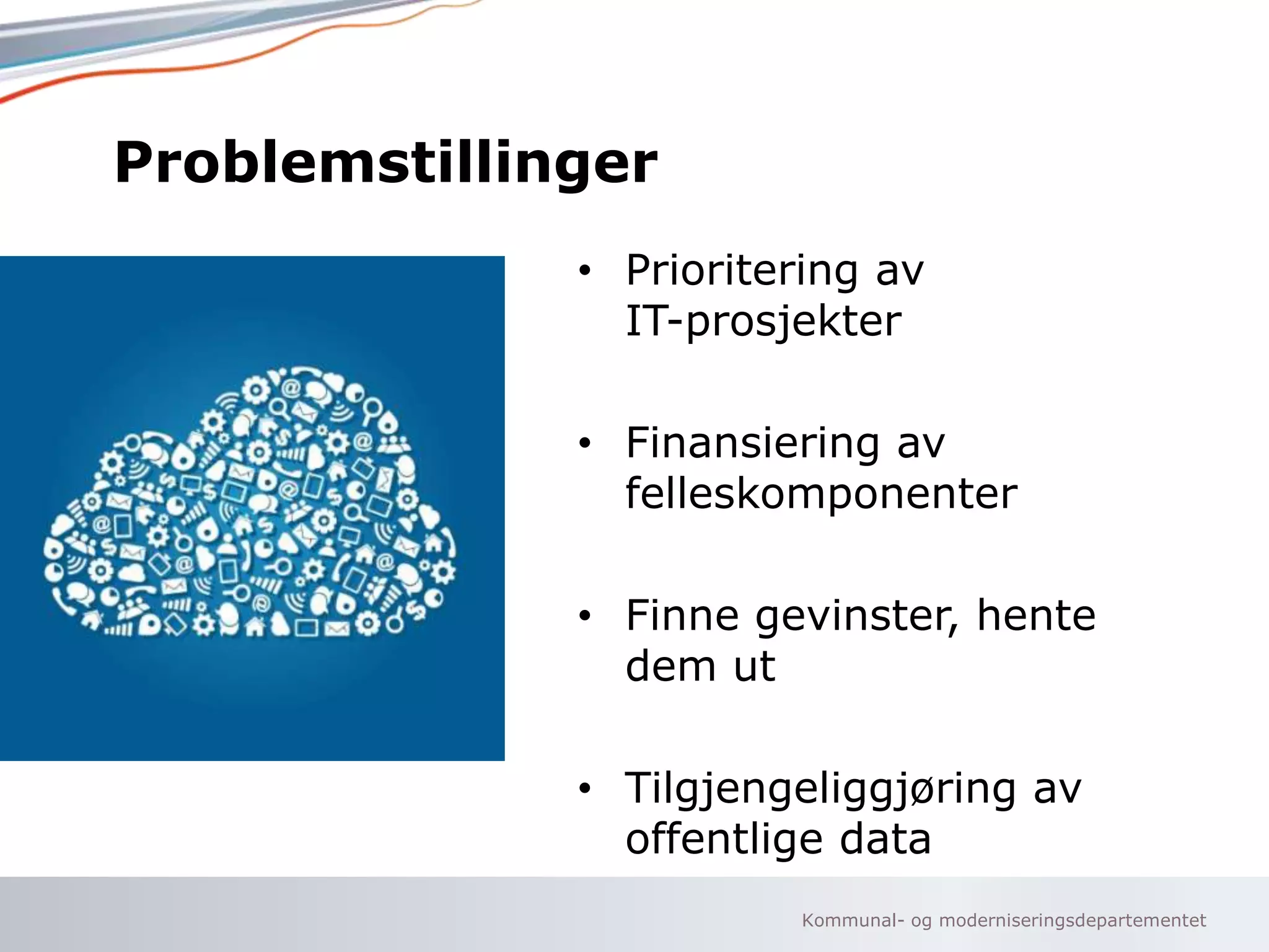 Kommunal- og moderniseringsdepartementet
Problemstillinger
• Prioritering av
IT-prosjekter
• Finansiering av
felleskomponenter
• Finne gevinster, hente
dem ut
• Tilgjengeliggjøring av
offentlige data
 