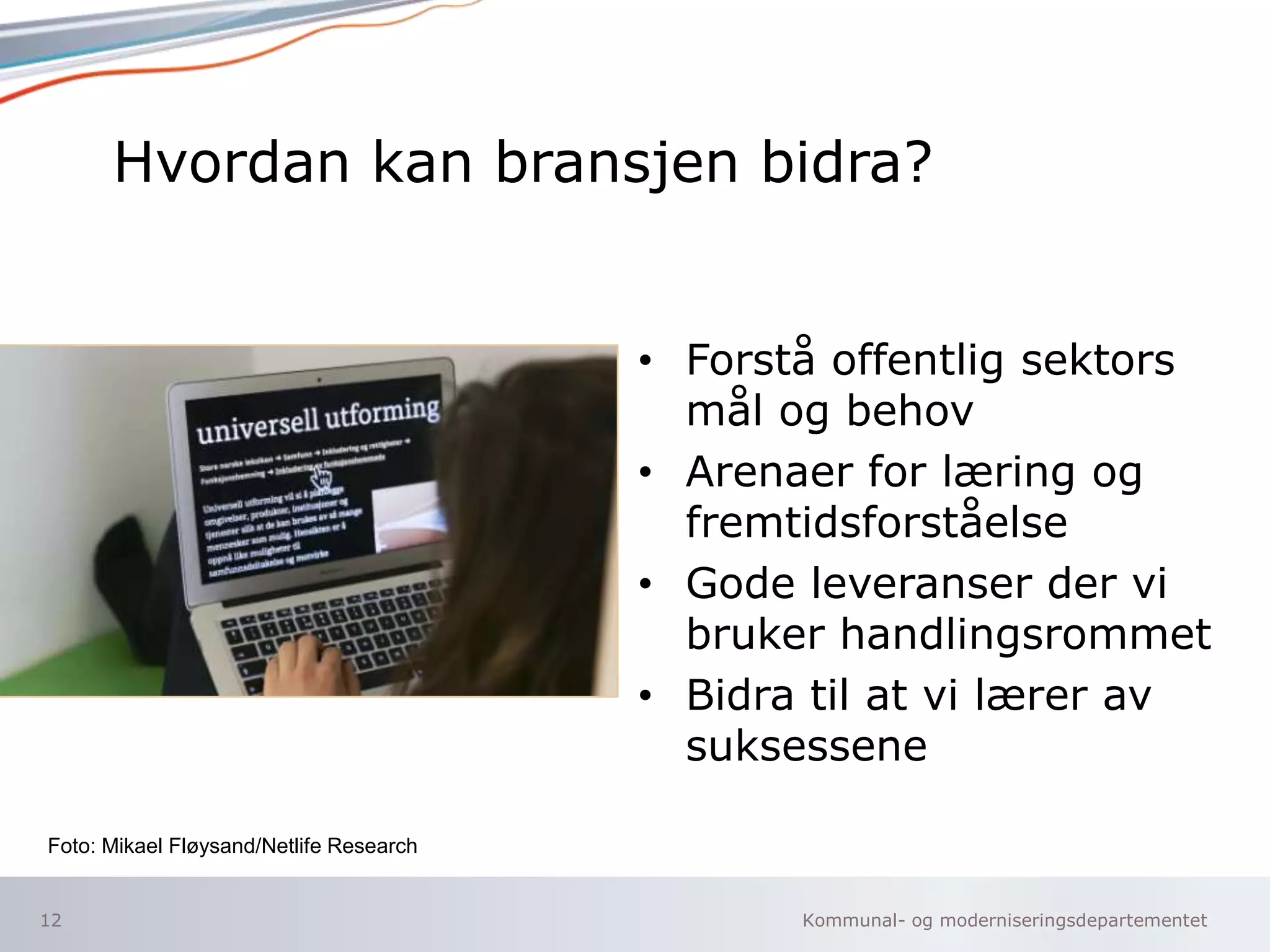 Kommunal- og moderniseringsdepartementet
Hvordan kan bransjen bidra?
• Forstå offentlig sektors
mål og behov
• Arenaer for læring og
fremtidsforståelse
• Gode leveranser der vi
bruker handlingsrommet
• Bidra til at vi lærer av
suksessene
12
Foto: Mikael Fløysand/Netlife Research
 