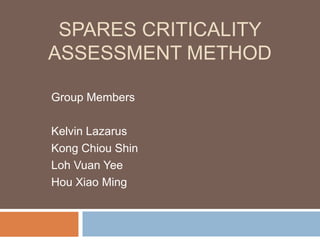 SPARES CRITICALITY
ASSESSMENT METHOD

Group Members

Kelvin Lazarus
Kong Chiou Shin
Loh Vuan Yee
Hou Xiao Ming
 