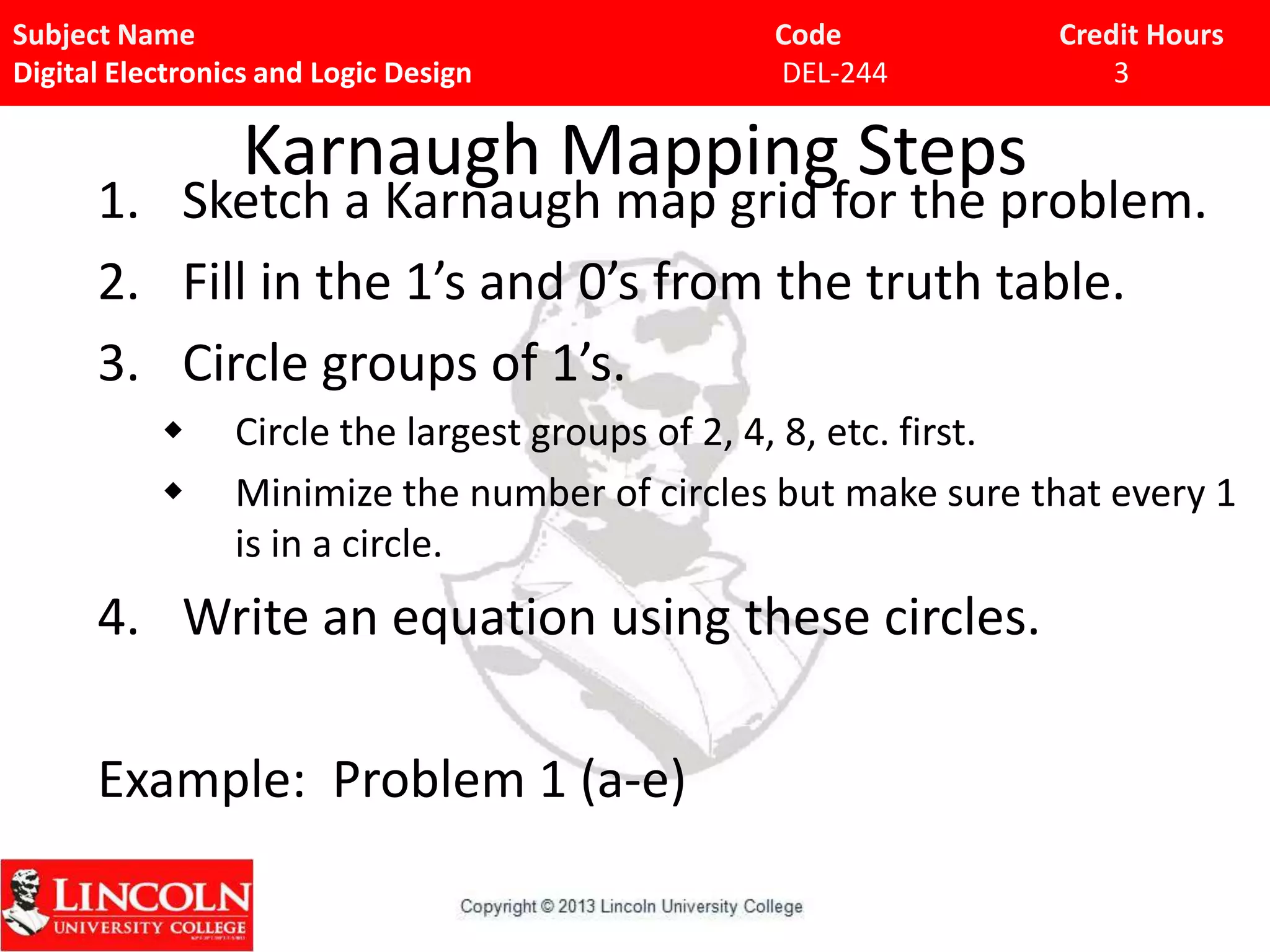 Subject Name Code Credit Hours
Digital Electronics and Logic Design DEL-244 3
Karnaugh Mapping Steps
1. Sketch a Karnaugh map grid for the problem.
2. Fill in the 1’s and 0’s from the truth table.
3. Circle groups of 1’s.
 Circle the largest groups of 2, 4, 8, etc. first.
 Minimize the number of circles but make sure that every 1
is in a circle.
4. Write an equation using these circles.
Example: Problem 1 (a-e)
 