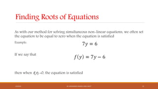 Finding Roots of Equations
As with our method for solving simultaneous non-linear equations, we often set
the equation to be equal to zero when the equation is satisfied
Example:
If we say that
then when f(y) =0, the equation is satisfied
4/5/2016 DR. MOHAMMED DANISH/ UNIKL-MICET 11
 