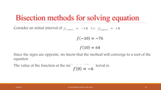 Bisection methods for solving equation
Consider an initial interval of ylower = -10 to yupper = 10
Since the signs are opposite, we know that the method will converge to a root of the
equation
The value of the function at the midpoint of the interval is:
4/5/2016 DR. MOHAMMED DANISH/ UNIKL-MICET 12
 
