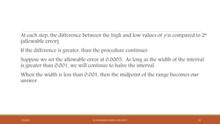 At each step, the difference between the high and low values of y is compared to 2*
(allowable error)
If the difference is greater, than the procedure continues
Suppose we set the allowable error at 0.0005. As long as the width of the interval
is greater than 0.001, we will continue to halve the interval
When the width is less than 0.001, then the midpoint of the range becomes our
answer
4/5/2016 DR. MOHAMMED DANISH/ UNIKL-MICET 16
 