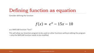 Defining function as equation
Consider defining the function
as a MATLAB function “fun1”
This will allow our bisection program to be used on other functions without editing the program
– only the MATLAB function needs to be modified
4/5/2016 DR. MOHAMMED DANISH/ UNIKL-MICET 22
 