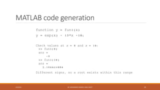 MATLAB code generation
function y = fun1(x)
y = exp(x) - 15*x -10;
Check values at x = 0 and x = 10:
>> fun1(0)
ans =
-9
>> fun1(10)
ans =
2.1866e+004
Different signs, so a root exists within this range
4/5/2016 DR. MOHAMMED DANISH/ UNIKL-MICET 23
 