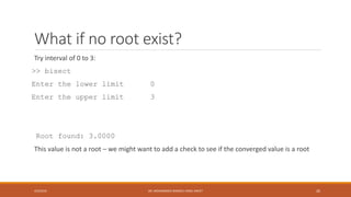 What if no root exist?
Try interval of 0 to 3:
>> bisect
Enter the lower limit 0
Enter the upper limit 3
Root found: 3.0000
This value is not a root – we might want to add a check to see if the converged value is a root
4/5/2016 DR. MOHAMMED DANISH/ UNIKL-MICET 26
 