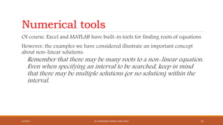 Numerical tools
Of course, Excel and MATLAB have built-in tools for finding roots of equations
However, the examples we have considered illustrate an important concept
about non-linear solutions:
Remember that there may be many roots to a non-linear equation.
Even when specifying an interval to be searched, keep in mind
that there may be multiple solutions (or no solution) within the
interval.
4/5/2016 DR. MOHAMMED DANISH/ UNIKL-MICET 29
 