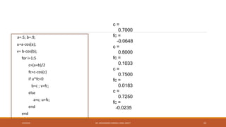 c =
0.7000
fc =
-0.0648
c =
0.8000
fc =
0.1033
c =
0.7500
fc =
0.0183
c =
0.7250
fc =
-0.0235
a=.5; b=.9;
u=a-cos(a);
v= b-cos(b);
for i=1:5
c=(a+b)/2
fc=c-cos(c)
if u*fc<0
b=c ; v=fc;
else
a=c; u=fc;
end
end
4/5/2016 DR. MOHAMMED DANISH/ UNIKL-MICET 32
 