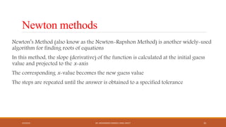 Newton methods
Newton’s Method (also know as the Newton-Rapshon Method) is another widely-used
algorithm for finding roots of equations
In this method, the slope (derivative) of the function is calculated at the initial guess
value and projected to the x-axis
The corresponding x-value becomes the new guess value
The steps are repeated until the answer is obtained to a specified tolerance
4/5/2016 DR. MOHAMMED DANISH/ UNIKL-MICET 33
 