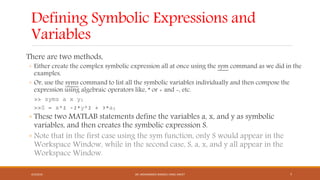 Defining Symbolic Expressions and
Variables
There are two methods,
◦ Either create the complex symbolic expression all at once using the sym command as we did in the
examples,
◦ Or, use the syms command to list all the symbolic variables individually and then compose the
expression using algebraic operators like, * or + and -, etc.
>> syms a x y;
>>S = x^2 -2*y^2 + 3*a;
◦ These two MATLAB statements define the variables a, x, and y as symbolic
variables, and then creates the symbolic expression S.
◦ Note that in the first case using the sym function, only S would appear in the
Workspace Window, while in the second case, S, a, x, and y all appear in the
Workspace Window.
4/5/2016 DR. MOHAMMED DANISH/ UNIKL-MICET 7
 