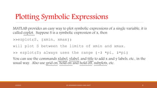 Plotting Symbolic Expressions
MATLAB provides an easy way to plot symbolic expressions of a single variable, it is
called ezplot. Suppose S is a symbolic expression of x, then
>>ezplot(S, [xmin, xmax])
will plot S between the limits of xmin and xmax.
>> ezplot(S) always uses the range [-2 *pi, 2*pi]
You can use the commands xlabel, ylabel, and title to add x and y labels, etc., in the
usual way. Also use grid on, hold on and hold off, subplots, etc.
4/5/2016 DR. MOHAMMED DANISH/ UNIKL-MICET 8
 