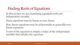 Finding Roots of Equations
In this section we are examining equations with one
independent variable.
These equations may be linear or non-linear
Non-linear equations may be polynomials or generally non-
linear equations
A root of the equation is simply a value of the independent
variable that satisfies the equation
4/5/2016 DR. MOHAMMED DANISH/ UNIKL-MICET 9
 