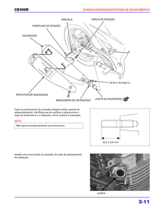 CB300R                                                        CHASSI/CARENAGENS/SISTEMA DE ESCAPAMENTO


                                         ARRUELA                   PORCA DE FIXAÇÃO

               PARAFUSO DE FIXAÇÃO



       SILENCIOSO




                                                                               20 N.m (2,0 kgf.m)




 PROTETOR DO SILENCIOSO
                                                                     JUNTA DO SILENCIOSO
                                    BRAÇADEIRA DO SILENCIOSO


Caso os prisioneiros da conexão estejam soltos, aperte-os
adequadamente. Certifique-se de verificar a altura entre o
topo do prisioneiro e o cabeçote, como mostra a ilustração.

NOTA
 Não aperte excessivamente os prisioneiros.




                                                                          22,0 ± 0,5 mm




Instale uma nova junta na conexão do tubo de escapamento
do cabeçote.




                                                                      JUNTA


                                                                                                    3-11
 