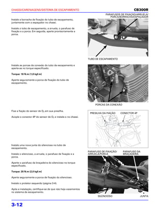CHASSI/CARENAGENS/SISTEMA DE ESCAPAMENTO                                                      CB300R
                                                                          PARAFUSOS DE FIXAÇÃO/ARRUELA/
                                                                             PORCA/BORRACHA/ESPAÇADOR
Instale a borracha de fixação do tubo de escapamento,
juntamente com o espaçador no chassi.

Instale o tubo de escapamento, a arruela, o parafuso de
fixação e a porca. Em seguida, aperte provisoriamente a
porca.




                                                              TUBO DE ESCAPAMENTO

Instale as porcas da conexão do tubo de escapamento e
aperte-as no torque especificado.

Torque: 18 N.m (1,8 kgf.m)

Aperte seguramente a porca de fixação do tubo de
escapamento.




                                                                   PORCAS DA CONEXÃO

Fixe a fiação do sensor de O2 em sua presilha.
                                                               PRESILHA DA FIAÇÃO    CONECTOR 4P
Acople o conector 4P do sensor de O2 e instale-o no chassi.




Instale uma nova junta do silencioso no tubo de
escapamento.
                                                              PARAFUSO DE FIXAÇÃO/     PARAFUSO DA
Instale o silencioso, a arruela, o parafuso de fixação e a    ARRUELA/PORCA            BRAÇADEIRA
porca.

Aperte o parafuso da braçadeira do silencioso no torque
especificado.

Torque: 20 N.m (2,0 kgf.m)

Aperte seguramente a porca de fixação do silencioso.

Instale o protetor esquerdo (página 3-4).

Após a instalação, certifique-se de que não haja vazamentos
no sistema de escapamento.
                                                                    SILENCIOSO                     JUNTA


3-12
 
