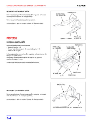 CHASSI/CARENAGENS/SISTEMA DE ESCAPAMENTO                                                       CB300R


DESMONTAGEM/MONTAGEM
                                                                                   PARAFUSOS
                                                                    CARENAGEM
Remova os dois parafusos roscantes. Em seguida, remova a            DO ASSENTO
carenagem do assento da tampa lateral.

Remova a presilha elástica da tampa lateral.

A montagem é feita na ordem inversa da desmontagem.




                                                                                          PRESILHA
PROTETOR                                                                 TAMPA LATERAL    ELÁSTICA

REMOÇÃO/INSTALAÇÃO

Remova os seguintes componentes:                                                           RETENTOR
– Assento (página 3-3)                                          BORRACHA         TANQUE DE
– Tampa lateral/carenagem do assento (página 3-3)               DE FIXAÇÃO       COMBUSTÍVEL
– Parafuso de fixação

Solte as guias das borrachas. Em seguida, solte o retentor do
tanque de combustível.
Remova o protetor da borracha de fixação no suporte,
deslizando-o para frente.

A instalação é feita na ordem inversa da remoção.




                                                                                         PARAFUSO
                                                                BORRACHA
                                                                        GUIA       PROTETOR




                                                                     PROTETOR



DESMONTAGEM/MONTAGEM

Remova os dois parafusos roscantes. Em seguida, remova o
duto de admissão de ar de seu protetor.

A montagem é feita na ordem inversa da desmontagem.




                                                                DUTO DE ADMISSÃO DE AR   PARAFUSOS




3-4
 