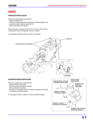 CB300R                                                          CHASSI/CARENAGENS/SISTEMA DE ESCAPAMENTO



RABETA
REMOÇÃO/INSTALAÇÃO

Remova os seguintes componentes:
– Assento (página 3-3)
– Ambas as tampas laterais/carenagens do assento (página 3-3)
– Ambas as alças traseiras (página 3-3)
– Quatro parafusos de fixação

Solte os quatro encaixes do para-lama traseiro, empurrando
a rabeta para trás. Em seguida, remova a rabeta.

A instalação é feita na ordem inversa da remoção.


                                                                                     RABETA


           PARAFUSOS DE FIXAÇÃO




                                                                                  ENCAIXES

DESMONTAGEM/MONTAGEM                                                                     PARAFUSOS
                                                                     CARENAGEM LATERAL   ROSCANTES
Remova os seguintes componentes:                                     TRASEIRA ESQUERDA
                                                                                                 COBERTURA
– Dois parafusos roscantes                                                                       CENTRAL
– Ambas as tampas laterais traseiras                                                             TRASEIRA
– Dois parafusos roscantes
– Ambas as carenagens laterais traseiras, soltando a lingueta
  da cobertura central traseira                                       TAMPA LATERAL
                                                                      TRASEIRA DIREITA
A montagem é feita na ordem inversa da desmontagem.




                                                                    TAMPA LATERAL
                                                                    TRASEIRA ESQUERDA

                                                                                             COBERTURA LATERAL
                                                                                             TRASEIRA DIREITA




                                                                                                         3-7
 