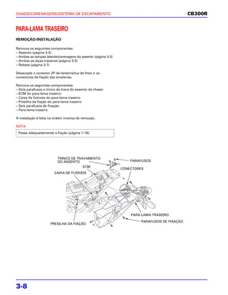 CHASSI/CARENAGENS/SISTEMA DE ESCAPAMENTO                                                       CB300R


PARA-LAMA TRASEIRO
REMOÇÃO/INSTALAÇÃO

Remova os seguintes componentes:
– Assento (página 3-3)
– Ambas as tampas laterais/carenagens do assento (página 3-3)
– Ambas as alças traseiras (página 3-3)
– Rabeta (página 3-7)

Desacople o conector 2P da lanterna/luz de freio e os
conectores da fiação das sinaleiras.

Remova os seguintes componentes:
– Dois parafusos e trinco da trava do assento do chassi
– ECM do para-lama traseiro
– Caixa de fusíveis do para-lama traseiro
– Presilha da fiação do para-lama traseiro
– Seis parafusos de fixação
– Para-lama traseiro

A instalação é feita na ordem inversa da remoção.

NOTA
 Passe adequadamente a fiação (página 1-18).




                          TRINCO DE TRAVAMENTO
                          DO ASSENTO                                PARAFUSOS
                                       ECM
                                                                CONECTORES
                        CAIXA DE FUSÍVEIS




                                                                    PARA-LAMA TRASEIRO
                                                                        PARAFUSOS DE FIXAÇÃO
                     PRESILHA DA FIAÇÃO




3-8
 