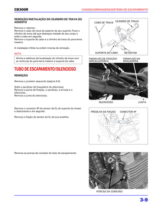 CB300R                                                        CHASSI/CARENAGENS/SISTEMA DE ESCAPAMENTO


REMOÇÃO/INSTALAÇÃO DO CILINDRO DE TRAVA DO
ASSENTO                                                                               CILINDRO DE TRAVA
                                                                     CABO DE TRAVA

Remova o retentor.
Remova o cabo de trava do assento de seu suporte. Puxe o
cilindro de trava até que desloque metade de seu corpo e
solte o cabo em seguida.
Remova o suporte do cabo e o cilindro de trava do para-lama
traseiro.

A instalação é feita na ordem inversa da remoção.

NOTA                                                                  SUPORTE DO CABO       RETENTOR

 Alinhe a saliência de localização do cilindro de trava com       PARAFUSO DE FIXAÇÃO/     PARAFUSO DA
 as ranhuras do para-lama traseiro e suporte do cabo.             ARRUELA/PORCA            BRAÇADEIRA


TUBO DE ESCAPAMENTO/SILENCIOSO
REMOÇÃO

Remova o protetor esquerdo (página 3-4).

Solte o parafuso da braçadeira do silencioso.
Remova a porca de fixação, o parafuso, a arruela e o
silencioso.
Remova a junta do silencioso.

                                                                         SILENCIOSO                    JUNTA

Remova o conector 4P do sensor de O2 do suporte do chassi
e desconecte-o em seguida.                                         PRESILHA DA FIAÇÃO    CONECTOR 4P

Remova a fiação do sensor de O2 de sua presilha.




Remova as porcas da conexão do tubo de escapamento.




                                                                       PORCAS DA CONEXÃO


                                                                                                          3-9
 