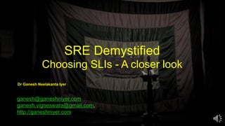SRE Demystified
Choosing SLIs - A closer look
ganesh@ganeshniyer.com
ganesh.vigneswara@gmail.com,
http://ganeshniyer.com
Dr Ganesh Neelakanta Iyer
 