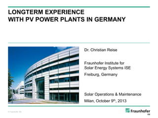 LONGTERM EXPERIENCE
WITH PV POWER PLANTS IN GERMANY

Dr. Christian Reise
Fraunhofer Institute for
Solar Energy Systems ISE
Freiburg, Germany

Solar Operations & Maintenance
Milan, October 9th, 2013
© Fraunhofer ISE

 