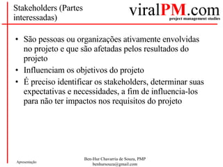 Stakeholders (Partes interessadas) São pessoas ou organizações ativamente envolvidas no projeto e que são afetadas pelos resultados do projeto Influenciam os objetivos do projeto É preciso identificar os stakeholders, determinar suas expectativas e necessidades, a fim de influencia-los para não ter impactos nos requisitos do projeto 