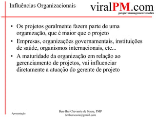 Influências Organizacionais Os projetos geralmente fazem parte de uma organização, que é maior que o projeto Empresas, organizações governamentais, instituições de saúde, organismos internacionais, etc... A maturidade da organização em relação ao gerenciamento de projetos, vai influenciar diretamente a atuação do gerente de projeto 