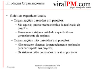 Influências Organizacionais Sistemas organizacionais: Organizações baseadas em projetos: São aquelas onde a receita é obtida da realização de projetos; Possuem um sistema instalado e que facilita o gerenciamento de projetos. Organizações não baseadas em projetos: Não possuem sistemas de gerenciamento projetados para dar suporte aos projetos; Os sistemas estão preparados para atuar por áreas 