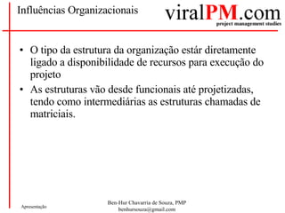 Influências Organizacionais O tipo da estrutura da organização estár diretamente ligado a disponibilidade de recursos para execução do projeto As estruturas vão desde funcionais até projetizadas, tendo como intermediárias as estruturas chamadas de matriciais. 