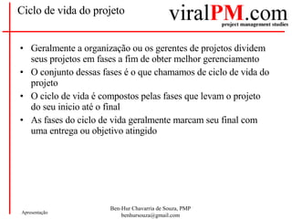 Ciclo de vida do projeto Geralmente a organização ou os gerentes de projetos dividem seus projetos em fases a fim de obter melhor gerenciamento O conjunto dessas fases é o que chamamos de ciclo de vida do projeto O ciclo de vida é compostos pelas fases que levam o projeto do seu inicio até o final As fases do ciclo de vida geralmente marcam seu final com uma entrega ou objetivo atingido 