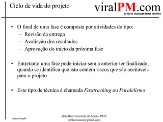 Ciclo de vida do projeto O final de uma fase é composta por atividades do tipo: Revisão da entrega Avaliação dos resultados Aprovação do inicio da próxima fase Entretanto uma fase pode iniciar sem a anterior ter finalizado, quando se identifica que isto contém riscos que são aceitaveis para o projeto Este tipo de técnica é chamada  Fasttracking  ou  Paralelismo 