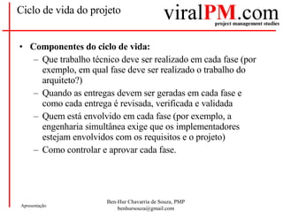 Ciclo de vida do projeto Componentes do ciclo de vida: Que trabalho técnico deve ser realizado em cada fase (por exemplo, em qual fase deve ser realizado o trabalho do arquiteto?)  Quando as entregas devem ser geradas em cada fase e como cada entrega é revisada, verificada e validada  Quem está envolvido em cada fase (por exemplo, a engenharia simultânea exige que os implementadores estejam envolvidos com os requisitos e o projeto)  Como controlar e aprovar cada fase.  