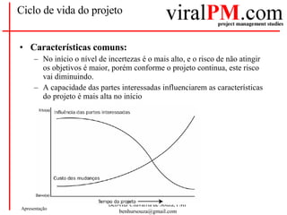 Ciclo de vida do projeto Características comuns: No início o nível de incertezas é o mais alto, e o risco de não atingir os objetivos é maior, porém conforme o projeto continua, este risco vai diminuindo. A capacidade das partes interessadas influenciarem as características do projeto é mais alta no início 