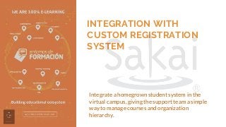 INTEGRATION WITH
CUSTOM REGISTRATION
SYSTEM
Integrate a homegrown student system in the
virtual campus, giving the support team a simple
way to manage courses and organization
hierarchy.
 