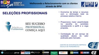 Pernambuco 
02 SET 2014 
Organização: 
Patrocínio: 
ApoioInstitucional: 
Apoio: 
Melhorandoo Relacionamentocom osclientesatravésde BPM 
CENTRO DE INTEGRAÇÃO EMPRESA ESCOLA DE PERNAMBUCO 
SELEÇÕES PROFISSIONAIS 
•Economiadetempoerecursoscomaeliminaçãototaldoprocessoseletivointerno; 
•Proporcionamaiorassertividadenaescolhadocandidatoconsiderandooperfileavagaproposta. 
•Contrataçãodeumserviçodequalidadeabaixodovalorpraticadopelomercado;  