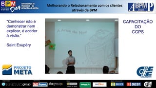 Pernambuco 
02 SET 2014 
Organização: 
Patrocínio: 
ApoioInstitucional: 
Apoio: 
Melhorandoo Relacionamentocom osclientesatravésde BPM 
CAPACITAÇÃO 
DO 
CGPS 
"Conhecer não é demonstrar nem explicar, é aceder à visão.“ 
Saint Exupéry  