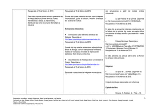 Recuperado el 15 de febrero de 2010. 
Este video propone aportes sobre la generación de 
la energía eléctrica (central térmica, nuclear, 
hidroeléctrica o eólica), su transmisión y 
distribución así como el consumo domiciliario o 
industrial 
Recuperado el 15 de febrero de 2010. 
En este sitio posee variados recursos como imágenes, 
rompecabezas, guías de estudio, modelos didácticos, 
etc. a cerca de la célula. 
Animaciones interactivas 
· Animaciones sobre diferentes temáticas de 
Biología. Disponible en: 
http://www.hiperbiologia.net/animaciones/index.htm 
Recuperado el 15 de febrero de 2010. 
En este sitio hay variadas animaciones sobre distintos 
temas de Biología, como el transporte de membrana, 
modelo de la sinopsis, el modelo de reproducción 
bacteriana: fisión binaria, entre otros. 
· Atlas Interactivo de Histología de la Universidad de 
Oviedo. Disponible en: 
http://www.uniovi.es/morfologia/Atlas/es/index.htm 
Recuperado el 15 de febrero de 2010. 
Se accede a colecciones de imágenes microscópicas. 
con simulaciones a partir del modelo cinético 
corpuscular. 
· La gran historia de la química. Disponible 
en http://www.youtube.com/watch?v=HXrB0v54o8s 
Recuperado el 15 de febrero de 2010. 
En este sitio se encuentra materiales relacionados con 
la historia de la química, los cuales se puede utilizar 
para abordar el trabajo científico y su desarrollo a través 
del tiempo. 
· Enlaces Químicas. Disponible en: 
http://www.youtube.com/watch? 
v=IoV_n_kWbQ8&feature=PlayList&p=5174F7D642DA2 
18C&playnext=1&playnext_from=PL&index=10. 
Recuperados el 15 de febrero de 2010. 
El video presenta una película sobre cómo se forman 
los enlaces entre partículas. 
Imágenes 
· Un poco de ... Química. Disponible en: 
http://www.computerhuesca.es/~fvalles/dibujos.htm. 
Recuperado el 15 de febrero de 2010. 
Conjunto de dibujos relacionados con la Química. 
Capítulo de libro 
· Borsese, A.; Esteban, S. y Trejo L. M.. 
Elaboración: Laura Bono, Santiago Paolantonio, María Cecilia Barcelona, Luis Ceballos. 
Verificación en Web: Susana Alfonso, Claudio Barbero, Viviana Caucas, Verónica De la Vega, María A. Flores, Gabriela Peretti, Mabel Ramos, Silvia Ríos, Héctor Romanini , Doly Sandrone, Susana Scarsoglio, Viviana 
Valente y Silvia Vidales 
Colaboración: Centro de Capacitación y Recursos TIC 
15 
 