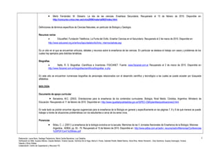 · Merlo Fernández; M. Glosario. La isla de las ciencias. Enseñaza Secundaria. Recuperado el 15 de febrero de 2010. Disponible en: 
http://concurso.cnice.mec.es/cnice2006/material082/index.html 
Definiciones de términos específicos de Ciencias Naturales, en particular de Biología y Geología. 
Recursos varios 
· EducaRed. Fundación Telefónica. La Punta del Ovillo. Enseñar Ciencias en el Secundario. Recuperado el 2 de marzo de 2010. Disponible en: 
http://www.educared.org.ar/enfoco/lapuntadelovillo/links_internos/setrata.asp 
Es un sitio en el que se encuentran artículos, debates y recursos sobre la enseñanza de las ciencias. En particular se destaca el trabajo con casos y problemas de los 
cuales hay ejemplos para distintas temáticas. 
Biografías. 
· Netto, R. S. Biografías -Científicos e Inventores- FISICANET. Fuente: www.fisicanet.com.ar Recuperado el 2 de marzo de 2010. Disponible en: 
http://www.fisicanet.com.ar/biografias/cientificos/biografias_e.php 
En este sitio se encuentran numerosas biografías de personajes relacionados con el desarrollo científico y tecnológico a las cuales se puede acceder por búsqueda 
alfabética. 
BIOLOGÍA 
Documento de apoyo curricular 
· Barcelona, M.C. (2003). Orientaciones para la enseñanza de los contenidos curriculares. Biología, Nivel Medio. Córdoba, Argentina: Ministerio de 
Educación. Recuperado el 11 de febrero de 2010. Disponible en: http://www.igualdadycalidadcba.gov.ar/SIPEC-CBA/plantillas/publicaciones3.html 
En este texto se podrán encontrar algunas sugerencias para la enseñanza de la Biología en general y específicamente en las páginas 7, 8 y 9 de qué manera se puede 
trabajar a través de situaciones problemáticas con los estudiantes a cerca de los seres vivos. 
Ponencias 
· Bidau, C. J. (2001) La enseñanza de la biología evolutiva en la escuela. Memorias de las V Jornadas Nacionales de Enseñanza de la Biología. Misiones 
Argentina. ADBIA. pp. 55 - 70. Recuperado el 15 de febrero de 2010. Disponible en: http://www.adbia.com.ar/cedivi_recuros/cedivi/Memorias/Conferencias 
%20PDF/Conf.%20Bidau.pdf 
Elaboración: Laura Bono, Santiago Paolantonio, María Cecilia Barcelona, Luis Ceballos. 
Verificación en Web: Susana Alfonso, Claudio Barbero, Viviana Caucas, Verónica De la Vega, María A. Flores, Gabriela Peretti, Mabel Ramos, Silvia Ríos, Héctor Romanini , Doly Sandrone, Susana Scarsoglio, Viviana 
Valente y Silvia Vidales 
Colaboración: Centro de Capacitación y Recursos TIC 
4 
 