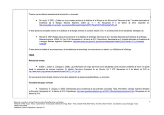 Ponencia que se refiere a la enseñanza de la evolución en la escuela. 
· De Longhi, A. (2001). ¿Cuáles son los principales cambios en la didáctica de la Biología en los últimos años? Memorias de las V Jornadas Nacionales de 
Enseñanza de la Biología. Misiones Argentina. ADBIA pp. 75 – 80. Recuperado el 4 de febrero de 2010. Disponible en: 
http://www.adbia.com.ar/cedivi_recuros/cedivi/Memorias/Paneles%20PDF/Panel%201%20Panelista%201.pdf 
El texto aborda los principales cambios en la didáctica de la Biología, teniendo en cuenta la relación CTS y V, las ideas previas de los estudiantes, estrategias, etc. 
· Meinardi E. (2001). Estado actual del conocimiento en la didáctica de la Biología. Memorias de las V Jornadas Nacionales de Enseñanza de la Biología. 
Misiones Argentina. ADBIA. Pp. Pág. 83-90. Recuperado el 1 de marzo de 2010. Disponible en: Memorias de las V Jornadas Nacionales de Enseñanza de 
la Biología. Misiones: Argentina. Disponible en: http://www.adbia.com.ar/cedivi_recuros/cedivi/Memorias/Paneles%20PDF/Panel%201%20Panelista 
%203.pdf 
El texto aborda el análisis de las concepciones y de los obstáculos del aprendizaje, entre otros temas, en relación con la Didáctica de la Biología. 
FÍSICA 
Artículos de revistas 
· Buteler L., Coleoni E. y Gangoso Z. (2008). ¿Qué información útil arrojan los errores de los estudiantes cuando resuelven problemas de física?: Un aporte 
desde la perspectiva de recursos cognitivos. En Revista Electrónica Enseñanza de las Ciencias Vol. 7 Nº2. Recuperado el 9 de febrero de 2010 en 
http://www.saum.uvigo.es/reec/volumenes/volumen7/ART5_Vol7_N2.pdf 
Se recomienda la lectura de este artículo a la hora de la elaboración de situaciones problemáticas y su corrección. 
Documento de apoyo curricular 
· Paolantonio, S. y Scassa, A. (2003). Orientaciones para la enseñanza de los contenidos curriculares. Física, Nivel Medio. Córdoba, Argentina: Ministerio 
de Educación. Recuperado el 9 de febrero de 2010. Disponible en: http://www.igualdadycalidadcba.gov.ar/SIPEC-CBA/plantillas/publicaciones3.html. Recuperado el 9 de 
febrero de 2010. 
Elaboración: Laura Bono, Santiago Paolantonio, María Cecilia Barcelona, Luis Ceballos. 
Verificación en Web: Susana Alfonso, Claudio Barbero, Viviana Caucas, Verónica De la Vega, María A. Flores, Gabriela Peretti, Mabel Ramos, Silvia Ríos, Héctor Romanini , Doly Sandrone, Susana Scarsoglio, Viviana 
Valente y Silvia Vidales 
Colaboración: Centro de Capacitación y Recursos TIC 
5 
 