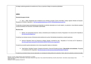 Se trabajan cuestiones generales de la enseñanza de la Física y en particular el trabajo con situaciones problemáticas 
QUÍMICA 
Documento de apoyo curricular 
· Bono, L. (2003). Orientaciones para la enseñanza de los contenidos curriculares. Química. Nivel Medio. Córdoba, Argentina: Ministerio de Educación. 
Recuperado el 9 de febrero. Disponible en : http://www.igualdadycalidadcba.gov.ar/SIPEC-CBA/plantillas/publicaciones3.html 
En este texto se incluyen algunas recomendaciones para desarrollar los contenidos relacionados con el mundo material y en particular se hace referencia a ejemplos 
concretos de temáticas como soluciones o de actividades experimentales. 
Recursos varios 
· Martínez, S.M. Químicamente. Recursos, noticias y herramientas para la Enseñanza de la Química. Recuperado el 2 de marzo de 2010. Disponible en: 
http://quimicamente.blogspot.com/ 
En este blog hay numerosos recursos e informaciones sobre enseñanza de la química. Está destinado principalmente a compartir experiencias. 
· Normas de Seguridad. Servicio de Prevención de Riesgos Laborales. Universidad de Jaen. Recuperado el 13 de marzo de 201. Disponible en : 
http://www.ujaen.es/serv/serobras/SPRL/SEGURIDAD/LABORATORIOS/normas_seguridad.pdf 
En este sitio se encuentran aportes relacionados con las normas de seguridad e higiene en el laboratorio. 
· Tabla Periódica. FisQuiWeb. Proyectos. Conserjería de Educación y Ciencia del Principado de Asturias. Tabla periódica de los elementos. Recuperado 
el 15 de febrero de 2010. Disponible en: http://web.educastur.princast.es/proyectos/fisquiweb/Mendeleiev/Portada.htm 
En este sitio se encontrarán diversos recursos relacionados con el abordaje de la tabla periódica de los elementos: historia, datos de los elementos, estructura de la tabla, 
Elaboración: Laura Bono, Santiago Paolantonio, María Cecilia Barcelona, Luis Ceballos. 
Verificación en Web: Susana Alfonso, Claudio Barbero, Viviana Caucas, Verónica De la Vega, María A. Flores, Gabriela Peretti, Mabel Ramos, Silvia Ríos, Héctor Romanini , Doly Sandrone, Susana Scarsoglio, Viviana 
Valente y Silvia Vidales 
Colaboración: Centro de Capacitación y Recursos TIC 
6 
 