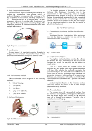 Carpathian Journal of Electronic and Computer Engineering 11/1 (2018) 11-14
ISSN 1844 – 9689 13 https://www.degruyter.com/view/j/cjece
E. Body Temperature Measurement
Our measurement depends on which part of the body we
perform the measurement, what physical activity is
performed during the measurement and at what stage of the
day we perform the measurement. The body temperature is
37 ° C. It may fluctuate 0.5 ° C for a healthy adult. The body
temperature is lower in the morning and in the afternoon, but
it is higher in the evening because our activity changes. The
temperature sensor can be connected to e-health sensor with
a simple jack connector.
Fig. 5. Temperature sensor connection
F. Accelerometer
In many cases, it is important to monitor the patient’s
body position and movement. For example, analysis of sleep
patterns will help determine sleep quality and sleep habits.
Fig. 6. The accelerometer connection
The accelerometer detects the patient in the following
positions:
1. Sitting / standing,
2. Face upward,
3. Face down,
4. Lying on the right side,
5. Lying on the left side.
G. Galvanic Skin Response
Fig. 7. The GSR connection
The electrical resistance of the skin is also called the
Galvanic Skin Resistance. Essentially, this is the
measurement of skin conductivity, which is directly
proportional to the moisture of the skin. This is interesting
because the sweat glands are controlled by the sympathetic
nervous system, so that in the case of stronger emotional
moments the electrical resistance of the skin may change.
We can interpret the conductivity of the skin as a psychic or
physiological excitement.
III. THE DEVICE SOFTWARE
A. Communication between our health device and remote
user
We changed the data via a database. When we insert a
row into the database a remote user can retrieve the
examination result in real time [14].
Fig. 8. Remote Connect
B. Graphical User Interface
The graphical interface facilitates usability. The software
has features that make interacting with the device’s user
interface very trivial. The user feels that the device is a
simple tablet.
There is a menu where the available sensors are
presented. We only need to touch these, and the examination
will start. After selecting the preferred examination the
measurement begins. The measured values will be displayed
in real time. By touching the plotting button a window will
pop up that represents a real time plotter. If we want to store
historical data, we only need to touch the record button. Our
data will be stored in a database and a specialist can make a
diagnosis.
Another important function is the Summary function.
With this function the device is able to take multiple
examinations at the same time.
C. Personalized data
The program starts with a personalized interface. Here
the interface is looking for the patient’s personal data: name,
birth date, height, weight. After touching the OK button the
data will be inserted in our database. Thereafter a list of
available sensors will pop up.
Fig. 9. Personalized GUI
 
