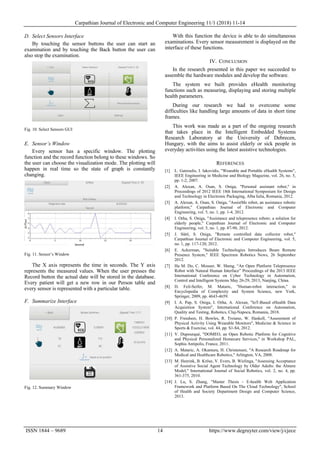 Carpathian Journal of Electronic and Computer Engineering 11/1 (2018) 11-14
ISSN 1844 – 9689 14 https://www.degruyter.com/view/j/cjece
D. Select Sensors Interface
By touching the sensor buttons the user can start an
examination and by touching the Back button the user can
also stop the examination.
Fig. 10. Select Sensors GUI
E. Sensor’s Window
Every sensor has a specific window. The plotting
function and the record function belong to these windows. So
the user can choose the visualization mode. The plotting will
happen in real time so the state of graph is constantly
changing.
Fig. 11. Sensor’s Window
The X axis represents the time in seconds. The Y axis
represents the measured values. When the user presses the
Record button the actual date will be stored in the database.
Every patient will get a new row in our Person table and
every sensor is represented with a particular table.
F. Summarize Interface
Fig. 12. Summary Window
With this function the device is able to do simultaneous
examinations. Every sensor measurement is displayed on the
interface of these functions.
IV. CONCLUSION
In the research presented in this paper we succeeded to
assemble the hardware modules and develop the software.
The system we built provides eHealth monitoring
functions such as measuring, displaying and storing multiple
health parameters.
During our research we had to overcome some
difficulties like handling large amounts of data in short time
frames.
This work was made as a part of the ongoing research
that takes place in the Intelligent Embedded Systems
Research Laboratory at the University of Debrecen,
Hungary, with the aims to assist elderly or sick people in
everyday activities using the latest assistive technologies.
REFERENCES
[1] L. Gatzoulis, I. Iakovidis, "Wearable and Portable eHealth Systems",
IEEE Engineering in Medicine and Biology Magazine, vol. 26, no. 5,
pp. 1-2, 2007.
[2] A. Alexan, A. Osan, S. Oniga, "Personal assistant robot," in
Proceedings of 2012 IEEE 18th International Symposium for Design
and Technology in Electronic Packaging, Alba Iulia, Romania, 2012.
[3] A. Alexan, A. Osan, S. Oniga, "AssistMe robot, an assistance robotic
platform," Carpathian Journal of Electronic and Computer
Engineering, vol. 5, no. 1, pp. 1-4, 2012.
[4] I. Orha, S. Oniga, "Assistance and telepresence robots: a solution for
elderly people," Carpathian Journal of Electronic and Computer
Engineering, vol. 5, no. 1, pp. 87-90, 2012.
[5] J. Sütő, S. Oniga, "Remote controlled data collector robot,"
Carpathian Journal of Electronic and Computer Engineering, vol. 5,
no. 1, pp. 117-120, 2012.
[6] E. Ackerman, "Suitable Technologies Introduces Beam Remote
Presence System," IEEE Spectrum Robotics News, 26 September
2012.
[7] Ha M. Do, C. Mouser, W. Sheng, “An Open Platform Telepresence
Robot with Natural Human Interface” Proceedings of the 2013 IEEE
International Conference on Cyber Technology in Automation,
Control and Intelligent Systems May 26-29, 2013, Nanjing, China.
[8] D. Feil-Seifer, M. Mataric, "Human-robot interaction," in
Encyclopedia of Complexity and System Science, new York,
Springer, 2009, pp. 4643-4659.
[9] I. A. Pap, S. Oniga, I. Orha, A. Alexan, "IoT-Based eHealth Data
Acquisition System", International Conference on Automation,
Quality and Testing, Robotics, Cluj-Napoca, Romania, 2018.
[10] P. Freedson, H. Bowles, R. Troiano, W. Haskell, "Assessment of
Physical Activity Using Wearable Monitors", Medicine & Science in
Sports & Exercise, vol. 44, pp. S1-S4, 2012.
[11] V. Dupourqué, "DOMEO, an Open Robotic Platform for Cognitive
and Physical Personalized Homecare Services," in Workshop PAL,
Sophia Antipolis, France, 2011.
[12] A. Mataric, A. Okamura, H. Christensen, "A Research Roadmap for
Medical and Healthcare Robotics," Arlington, VA, 2008.
[13] M. Heerink, B. Kröse, V. Evers, B. Wielinga, "Assessing Acceptance
of Assistive Social Agent Technology by Older Adults: the Almere
Model," International Journal of Social Robotics, vol. 2, no. 4, pp.
361-375, 2010.
[14] J. Lu, S. Zhang, "Master Thesis - E-health Web Application
Framework and Platform Based On The Cloud Technology", School
of Health and Society Department Design and Computer Science,
2013.
 