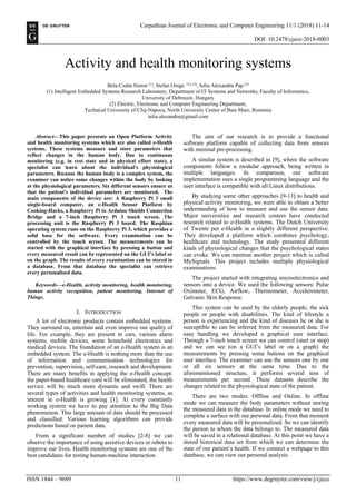 Carpathian Journal of Electronic and Computer Engineering 11/1 (2018) 11-14
DOI: 10.2478/cjece-2018-0003
ISSN 1844 – 9689 11 https://www.degruyter.com/view/j/cjece
Activity and health monitoring systems
Béla-Csaba Simon (1)
, Stefan Oniga (1), (2)
, Iuliu Alexandru Pap (2)
(1) Intelligent Embedded Systems Research Laboratory, Department of IT Systems and Networks, Faculty of Informatics,
University of Debrecen, Hungary
(2) Electric, Electronic and Computer Engineering Department,
Technical University of Cluj-Napoca, North University Center of Baia Mare, Romania
iuliu.alexandru@gmail.com
Abstract—This paper presents an Open Platform Activity
and health monitoring systems which are also called e-Health
systems. These systems measure and store parameters that
reflect changes in the human body. Due to continuous
monitoring (e.g. in rest state and in physical effort state), a
specialist can learn about the individual's physiological
parameters. Because the human body is a complex system, the
examiner can notice some changes within the body by looking
at the physiological parameters. Six different sensors ensure us
that the patient's individual parameters are monitored. The
main components of the device are: A Raspberry Pi 3 small
single-board computer, an e-Health Sensor Platform by
Cooking-Hacks, a Raspberry Pi to Arduino Shields Connection
Bridge and a 7-inch Raspberry Pi 3 touch screen. The
processing unit is the Raspberry Pi 3 board. The Raspbian
operating system runs on the Raspberry Pi 3, which provides a
solid base for the software. Every examination can be
controlled by the touch screen. The measurements can be
started with the graphical interface by pressing a button and
every measured result can be represented on the GUI’s label or
on the graph. The results of every examination can be stored in
a database. From that database the specialist can retrieve
every personalized data.
Keywords—e-Health, activity monitoring, health monitoring,
human activity recognition, patient monitoring, Internet of
Things.
I. INTRODUCTION
A lot of electronic products contain embedded systems.
They surround us, entertain and even improve our quality of
life. For example, they are present in cars, various alarm
systems, mobile devices, some household electronics and
medical devices. The foundation of an e-Health system is an
embedded system. The e-Health is nothing more than the use
of information and communication technologies for
prevention, supervision, self-care, research and development.
There are many benefits in applying the e-Health concept:
the paper-based healthcare card will be eliminated, the health
service will be much more dynamic and swift. There are
several types of activities and health monitoring systems, as
interest in e-Health is growing [1]. At every constantly
working system we have to pay attention to the Big Data
phenomenon. This large amount of data should be processed
and classified. Various learning algorithms can provide
predictions based on patient data.
From a significant number of studies [2-8] we can
observe the importance of using assistive devices or robots to
improve our lives. Health monitoring systems are one of the
best candidates for testing human-machine interaction.
The aim of our research is to provide a functional
software platform capable of collecting data from sensors
with minimal pre-processing.
A similar system is described in [9], where the software
components follow a modular approach, being written in
multiple languages. In comparison, our software
implementation uses a single programming language and the
user interface is compatible with all Linux distributions.
By studying some other approaches [9-13] to health and
physical activity monitoring, we were able to obtain a better
understanding of how to measure and use the sensor data.
Major universities and research centers have conducted
research related to e-Health systems. The Dutch University
of Twente put e-Health in a slightly different perspective.
They developed a platform which combines psychology,
healthcare and technology. The study presented different
kinds of physiological changes that the psychological states
can evoke. We can mention another project which is called
MySignals. This project includes multiple physiological
examinations.
The project started with integrating microelectronics and
sensors into a device. We used the following sensors: Pulse
Oximeter, ECG, Airflow, Thermometer, Accelerometer,
Galvanic Skin Response.
This system can be used by the elderly people, the sick
people or people with disabilities. The kind of lifestyle a
person is experiencing and the kind of diseases he or she is
susceptible to can be inferred from the measured data. For
easy handling we developed a graphical user interface.
Through a 7-inch touch screen we can control (start or stop)
and we can see (on a GUI’s label or on a graph) the
measurements by pressing some buttons on the graphical
user interface. The examiner can use the sensors one by one
or all six sensors at the same time. Due to the
aforementioned structure, it performs several tens of
measurements per second. These datasets describe the
changes related to the physiological state of the patient.
There are two modes: Offline and Online. In offline
mode we can measure the body parameters without storing
the measured data in the database. In online mode we need to
complete a surface with our personal data. From that moment
every measured data will be personalized. So we can identify
the person to whom the data belongs to. The measured data
will be saved in a relational database. At this point we have a
stored historical data set from which we can determine the
state of our patient’s health. If we connect a webpage to this
database, we can view our personal analysis.
 