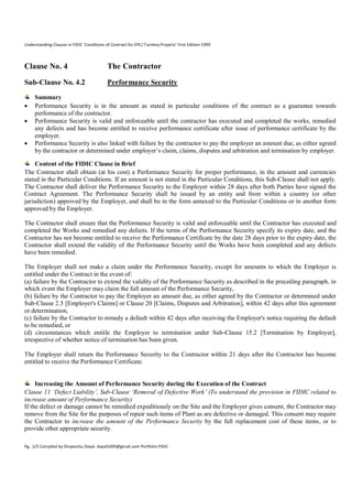 Understanding Clauses in FIDIC ‘Conditions of Contract for EPC/ Turnkey Projects’ First Edition 1999

Clause No. 4

The Contractor

Sub-Clause No. 4.2

Performance Security






Summary
Performance Security is in the amount as stated in particular conditions of the contract as a guarantee towards
performance of the contractor.
Performance Security is valid and enforceable until the contractor has executed and completed the works, remedied
any defects and has become entitled to receive performance certificate after issue of performance certificate by the
employer.
Performance Security is also linked with failure by the contractor to pay the employer an amount due, as either agreed
by the contractor or determined under employer’s claim, claims, disputes and arbitration and termination by employer.

Content of the FIDIC Clause in Brief
The Contractor shall obtain (at his cost) a Performance Security for proper performance, in the amount and currencies
stated in the Particular Conditions. If an amount is not stated in the Particular Conditions, this Sub-Clause shall not apply.
The Contractor shall deliver the Performance Security to the Employer within 28 days after both Parties have signed the
Contract Agreement. The Performance Security shall be issued by an entity and from within a country (or other
jurisdiction) approved by the Employer, and shall be in the form annexed to the Particular Conditions or in another form
approved by the Employer.
The Contractor shall ensure that the Performance Security is valid and enforceable until the Contractor has executed and
completed the Works and remedied any defects. If the terms of the Performance Security specify its expiry date, and the
Contractor has not become entitled to receive the Performance Certificate by the date 28 days prior to the expiry date, the
Contractor shall extend the validity of the Performance Security until the Works have been completed and any defects
have been remedied.
The Employer shall not make a claim under the Performance Security, except for amounts to which the Employer is
entitled under the Contract in the event of:
(a) failure by the Contractor to extend the validity of the Performance Security as described in the preceding paragraph, in
which event the Employer may claim the full amount of the Performance Security,
(b) failure by the Contractor to pay the Employer an amount due, as either agreed by the Contractor or determined under
Sub-Clause 2.5 [Employer's Claims] or Clause 20 [Claims, Disputes and Arbitration], within 42 days after this agreement
or determination,
(c) failure by the Contractor to remedy a default within 42 days after receiving the Employer's notice requiring the default
to be remedied, or
(d) circumstances which entitle the Employer to termination under Sub-Clause 15.2 [Termination by Employer],
irrespective of whether notice of termination has been given.
The Employer shall return the Performance Security to the Contractor within 21 days after the Contractor has become
entitled to receive the Performance Certificate.

Increasing the Amount of Performance Security during the Execution of the Contract
Clause 11 ‘Defect Liability’, Sub-Clause ‘Removal of Defective Work’ (To understand the provision in FIDIC related to
increase amount of Performance Security)
If the defect or damage cannot be remedied expeditiously on the Site and the Employer gives consent, the Contractor may
remove from the Site for the purposes of repair such items of Plant as are defective or damaged. This consent may require
the Contractor to increase the amount of the Performance Security by the full replacement cost of these items, or to
provide other appropriate security.
Pg. 1/3 Compiled by Divyanshu Dayal. dayal1005@gmail.com Portfolio-FIDIC

 