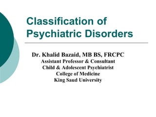 Classification of
Psychiatric Disorders
Dr. Khalid Bazaid, MB BS, FRCPC
Assistant Professor & Consultant
Child & Adolescent Psychiatrist
College of Medicine
King Saud University
 
