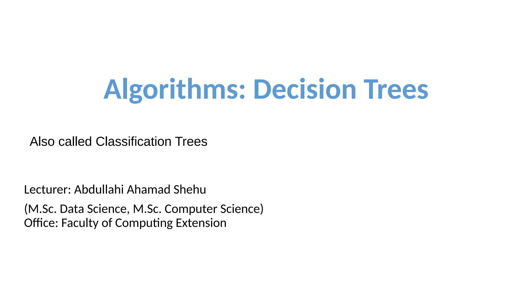 Algorithms: Decision Trees
Also called Classification Trees
Lecturer: Abdullahi Ahamad Shehu
(M.Sc. Data Science, M.Sc. Computer Science)
Office: Faculty of Computing Extension
 